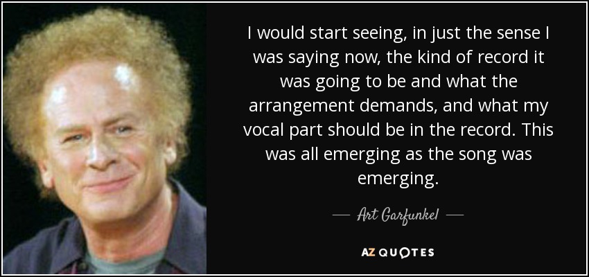 I would start seeing, in just the sense I was saying now, the kind of record it was going to be and what the arrangement demands, and what my vocal part should be in the record. This was all emerging as the song was emerging. - Art Garfunkel