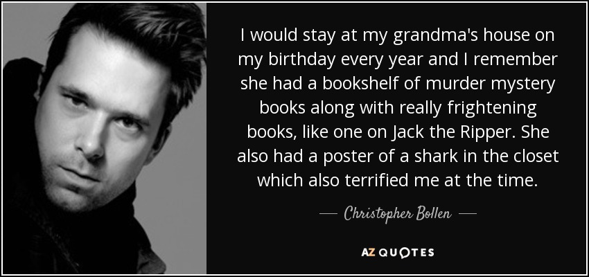 I would stay at my grandma's house on my birthday every year and I remember she had a bookshelf of murder mystery books along with really frightening books, like one on Jack the Ripper. She also had a poster of a shark in the closet which also terrified me at the time. - Christopher Bollen