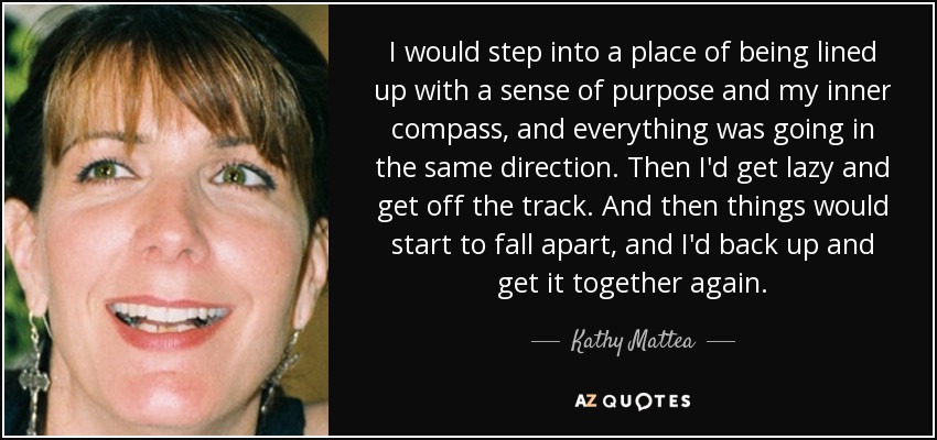 I would step into a place of being lined up with a sense of purpose and my inner compass, and everything was going in the same direction. Then I'd get lazy and get off the track. And then things would start to fall apart, and I'd back up and get it together again. - Kathy Mattea