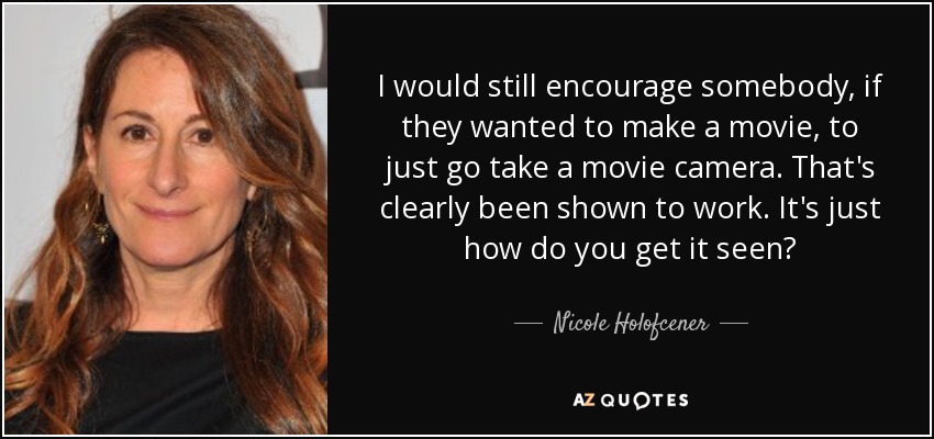 I would still encourage somebody, if they wanted to make a movie, to just go take a movie camera. That's clearly been shown to work. It's just how do you get it seen? - Nicole Holofcener
