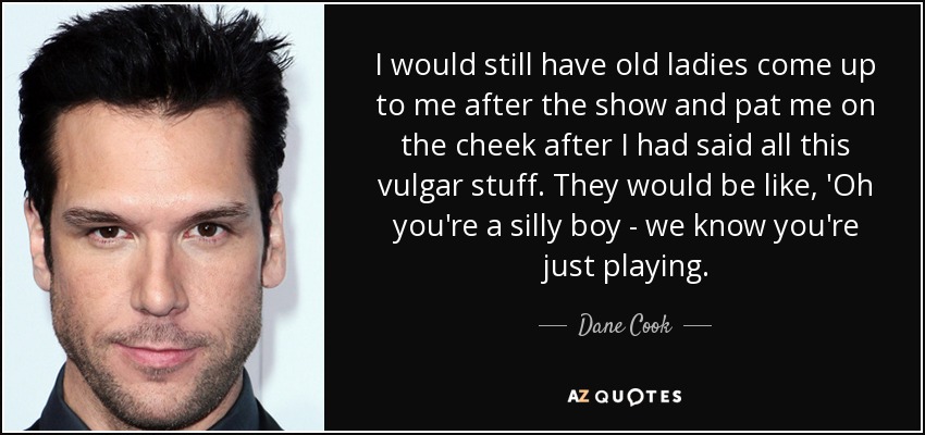 I would still have old ladies come up to me after the show and pat me on the cheek after I had said all this vulgar stuff. They would be like, 'Oh you're a silly boy - we know you're just playing. - Dane Cook