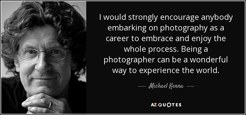 I would strongly encourage anybody embarking on photography as a career to embrace and enjoy the whole process. Being a photographer can be a wonderful way to experience the world. - Michael Kenna