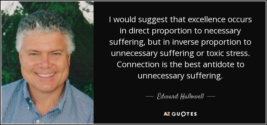 I would suggest that excellence occurs in direct proportion to necessary suffering, but in inverse proportion to unnecessary suffering or toxic stress. Connection is the best antidote to unnecessary suffering. - Edward Hallowell
