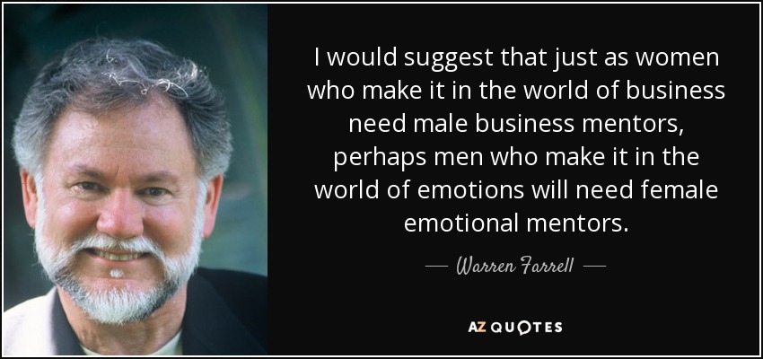 I would suggest that just as women who make it in the world of business need male business mentors, perhaps men who make it in the world of emotions will need female emotional mentors. - Warren Farrell