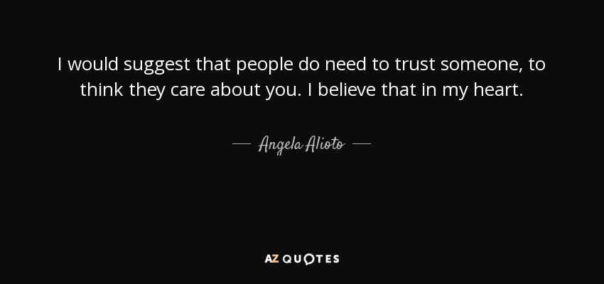 I would suggest that people do need to trust someone, to think they care about you. I believe that in my heart. - Angela Alioto