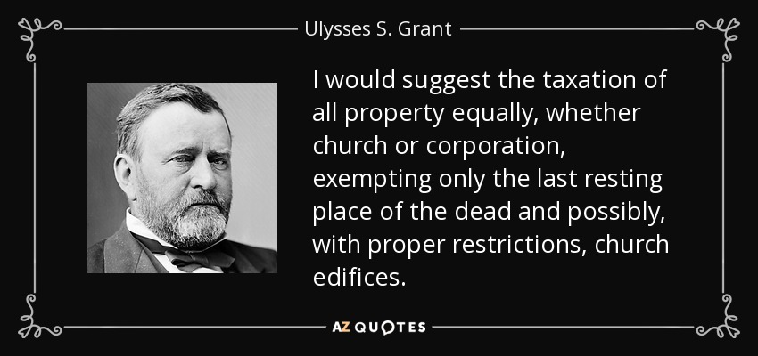 I would suggest the taxation of all property equally, whether church or corporation, exempting only the last resting place of the dead and possibly, with proper restrictions, church edifices. - Ulysses S. Grant