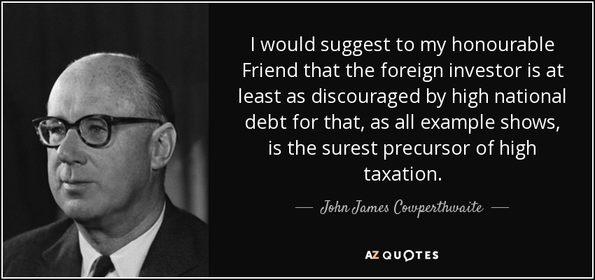 I would suggest to my honourable Friend that the foreign investor is at least as discouraged by high national debt for that, as all example shows, is the surest precursor of high taxation. - John James Cowperthwaite