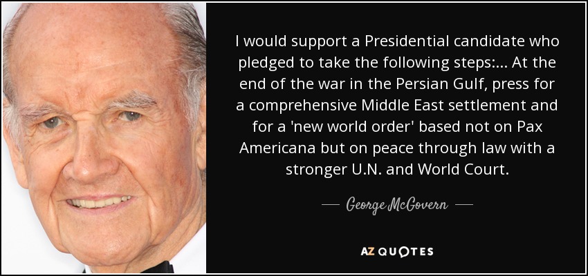 I would support a Presidential candidate who pledged to take the following steps: ... At the end of the war in the Persian Gulf, press for a comprehensive Middle East settlement and for a 'new world order' based not on Pax Americana but on peace through law with a stronger U.N. and World Court. - George McGovern