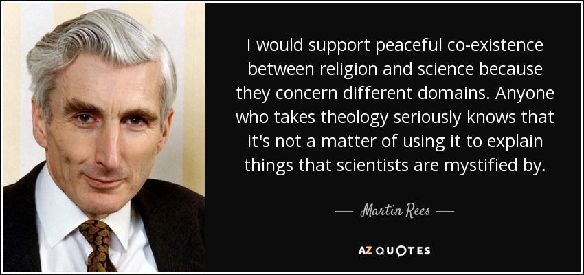I would support peaceful co-existence between religion and science because they concern different domains. Anyone who takes theology seriously knows that it's not a matter of using it to explain things that scientists are mystified by. - Martin Rees