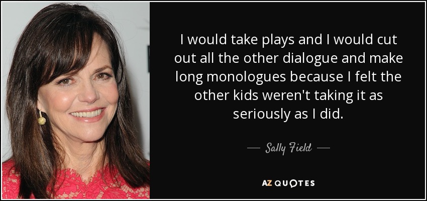 I would take plays and I would cut out all the other dialogue and make long monologues because I felt the other kids weren't taking it as seriously as I did. - Sally Field