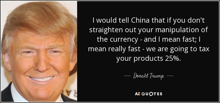 I would tell China that if you don't straighten out your manipulation of the currency - and I mean fast; I mean really fast - we are going to tax your products 25%. - Donald Trump