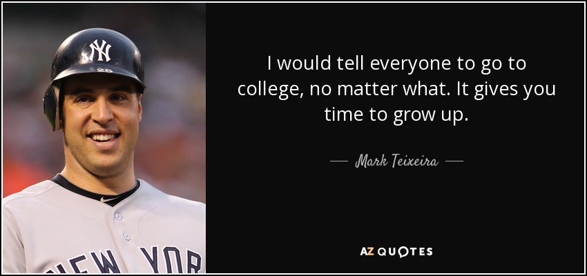 I would tell everyone to go to college, no matter what. It gives you time to grow up. - Mark Teixeira