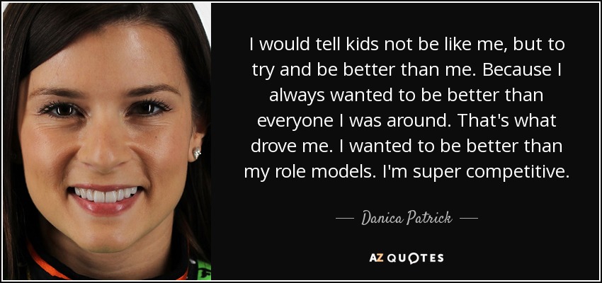 I would tell kids not be like me, but to try and be better than me. Because I always wanted to be better than everyone I was around. That's what drove me. I wanted to be better than my role models. I'm super competitive. - Danica Patrick