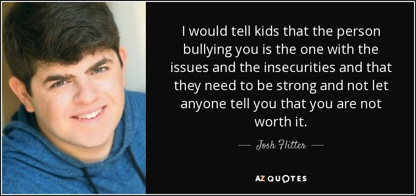 I would tell kids that the person bullying you is the one with the issues and the insecurities and that they need to be strong and not let anyone tell you that you are not worth it. - Josh Flitter