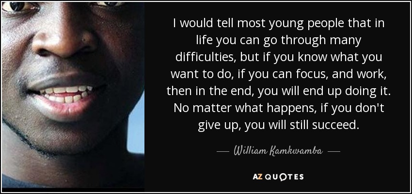I would tell most young people that in life you can go through many difficulties, but if you know what you want to do, if you can focus, and work, then in the end, you will end up doing it. No matter what happens, if you don't give up, you will still succeed. - William Kamkwamba