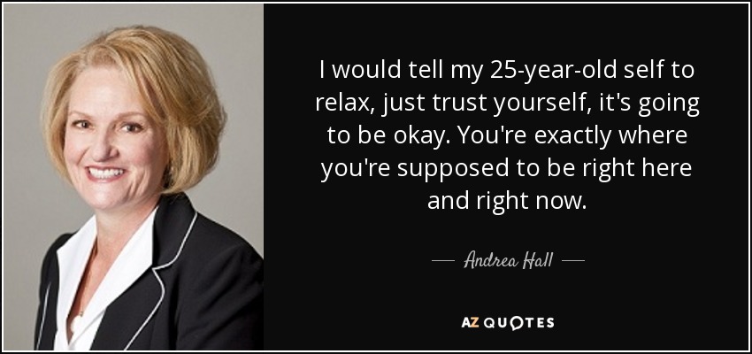 I would tell my 25-year-old self to relax, just trust yourself, it's going to be okay. You're exactly where you're supposed to be right here and right now. - Andrea Hall