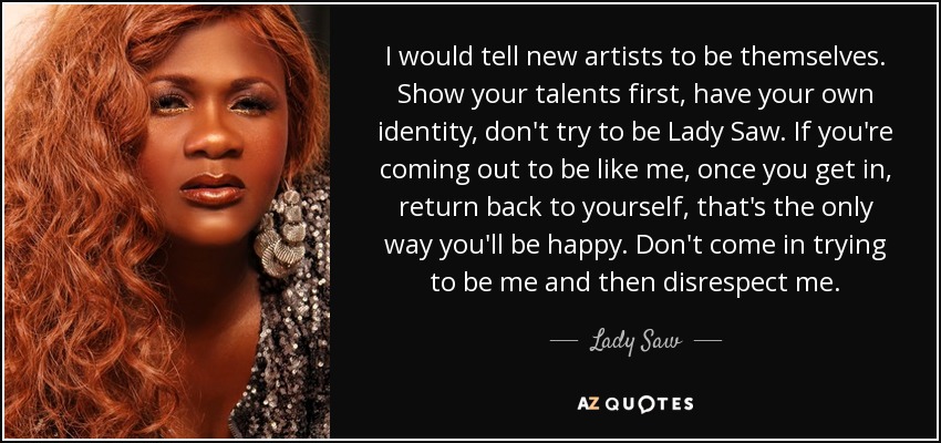 I would tell new artists to be themselves. Show your talents first, have your own identity, don't try to be Lady Saw. If you're coming out to be like me, once you get in, return back to yourself, that's the only way you'll be happy. Don't come in trying to be me and then disrespect me. - Lady Saw