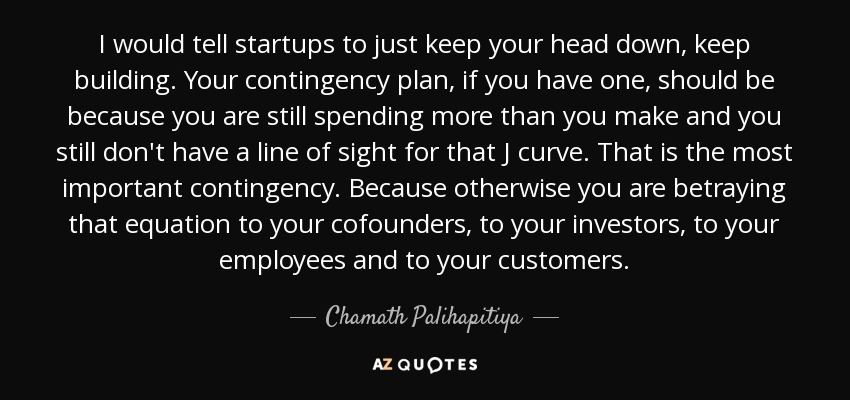 I would tell startups to just keep your head down, keep building. Your contingency plan, if you have one, should be because you are still spending more than you make and you still don't have a line of sight for that J curve. That is the most important contingency. Because otherwise you are betraying that equation to your cofounders, to your investors, to your employees and to your customers. - Chamath Palihapitiya