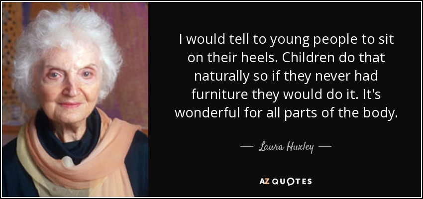 I would tell to young people to sit on their heels. Children do that naturally so if they never had furniture they would do it. It's wonderful for all parts of the body. - Laura Huxley