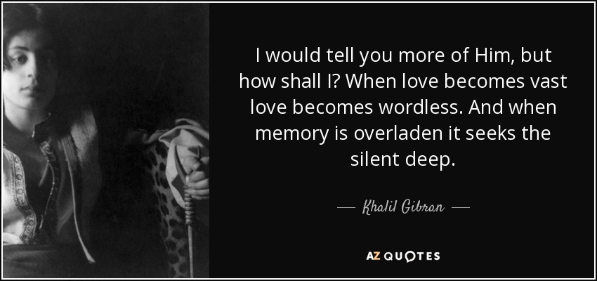 I would tell you more of Him, but how shall I? When love becomes vast love becomes wordless. And when memory is overladen it seeks the silent deep. - Khalil Gibran