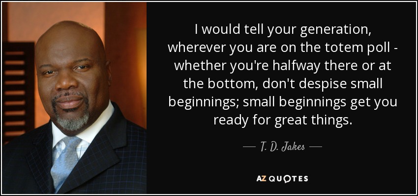 I would tell your generation, wherever you are on the totem poll - whether you're halfway there or at the bottom, don't despise small beginnings; small beginnings get you ready for great things. - T. D. Jakes