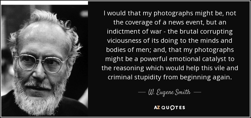I would that my photographs might be, not the coverage of a news event, but an indictment of war - the brutal corrupting viciousness of its doing to the minds and bodies of men; and, that my photographs might be a powerful emotional catalyst to the reasoning which would help this vile and criminal stupidity from beginning again. - W. Eugene Smith