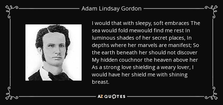 I would that with sleepy, soft embraces The sea would fold mewould find me rest In luminous shades of her secret places, In depths where her marvels are manifest; So the earth beneath her should not discover My hidden couchnor the heaven above her As a strong love shielding a weary lover, I would have her shield me with shining breast. - Adam Lindsay Gordon