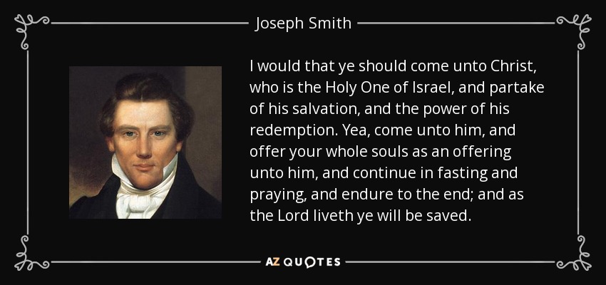 I would that ye should come unto Christ, who is the Holy One of Israel, and partake of his salvation, and the power of his redemption. Yea, come unto him, and offer your whole souls as an offering unto him, and continue in fasting and praying, and endure to the end; and as the Lord liveth ye will be saved. - Joseph Smith, Jr.