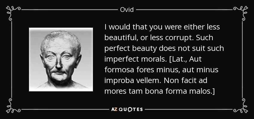 I would that you were either less beautiful, or less corrupt. Such perfect beauty does not suit such imperfect morals. [Lat., Aut formosa fores minus, aut minus improba vellem. Non facit ad mores tam bona forma malos.] - Ovid