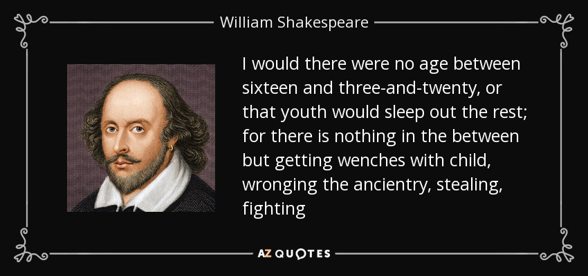 I would there were no age between sixteen and three-and-twenty, or that youth would sleep out the rest; for there is nothing in the between but getting wenches with child, wronging the ancientry, stealing, fighting - William Shakespeare