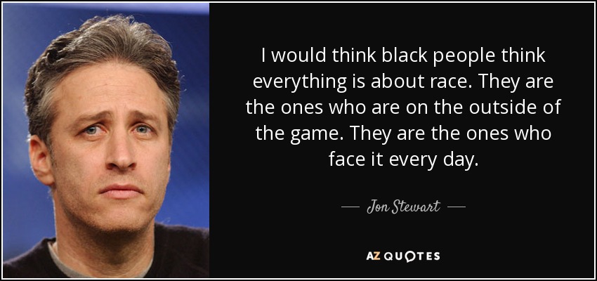 I would think black people think everything is about race. They are the ones who are on the outside of the game. They are the ones who face it every day. - Jon Stewart
