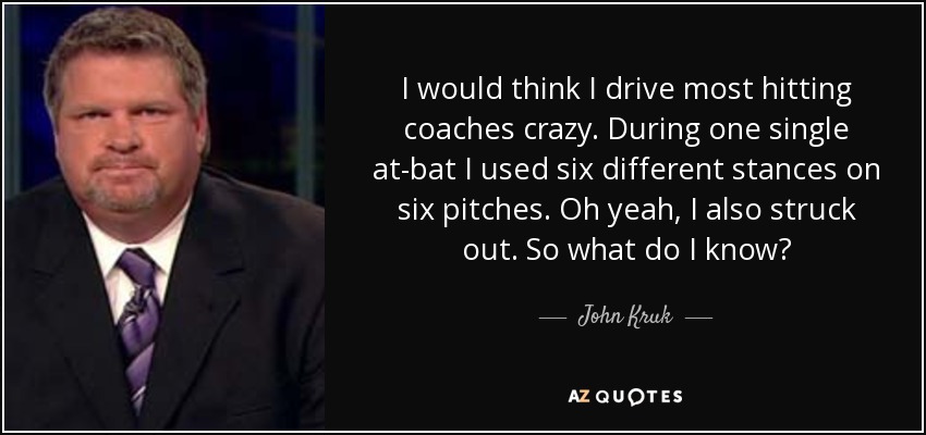 I would think I drive most hitting coaches crazy. During one single at-bat I used six different stances on six pitches. Oh yeah, I also struck out. So what do I know? - John Kruk