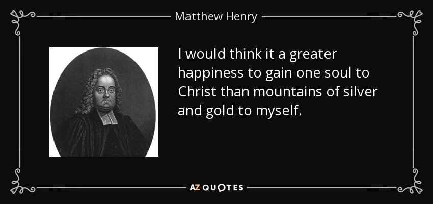 I would think it a greater happiness to gain one soul to Christ than mountains of silver and gold to myself. - Matthew Henry