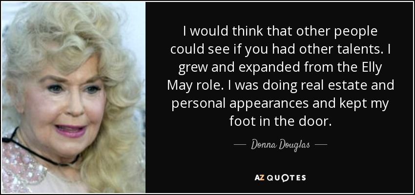 I would think that other people could see if you had other talents. I grew and expanded from the Elly May role. I was doing real estate and personal appearances and kept my foot in the door. - Donna Douglas
