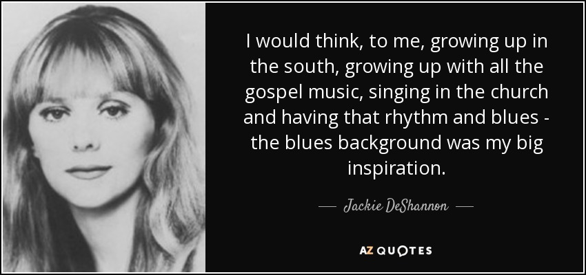 I would think, to me, growing up in the south, growing up with all the gospel music, singing in the church and having that rhythm and blues - the blues background was my big inspiration. - Jackie DeShannon