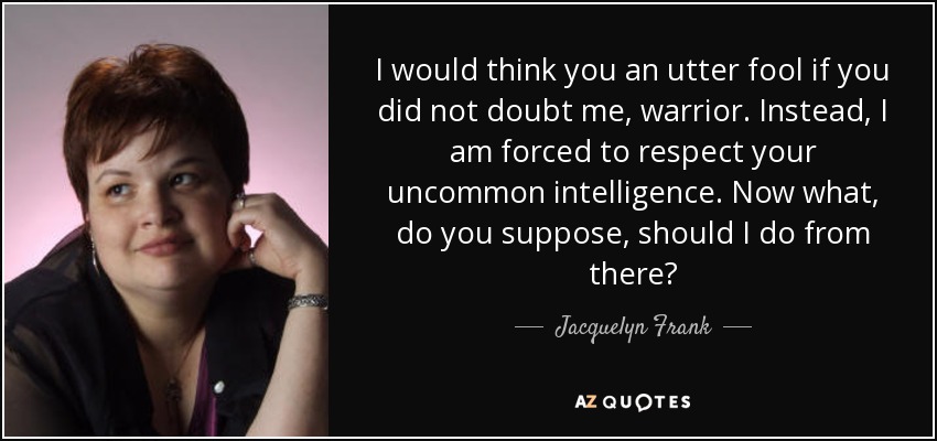 I would think you an utter fool if you did not doubt me, warrior. Instead, I am forced to respect your uncommon intelligence. Now what, do you suppose, should I do from there? - Jacquelyn Frank