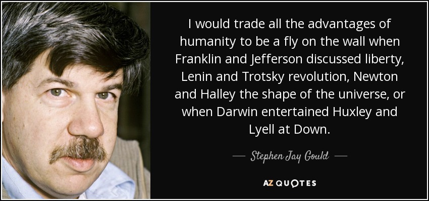 I would trade all the advantages of humanity to be a fly on the wall when Franklin and Jefferson discussed liberty, Lenin and Trotsky revolution, Newton and Halley the shape of the universe, or when Darwin entertained Huxley and Lyell at Down. - Stephen Jay Gould