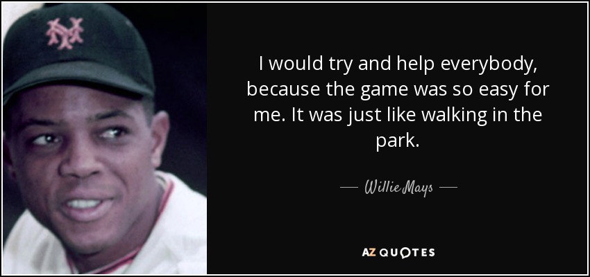 I would try and help everybody, because the game was so easy for me. It was just like walking in the park. - Willie Mays