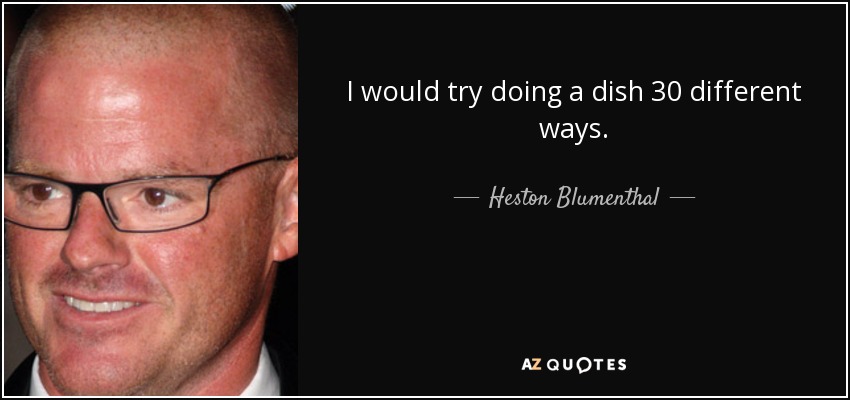 I would try doing a dish 30 different ways. - Heston Blumenthal