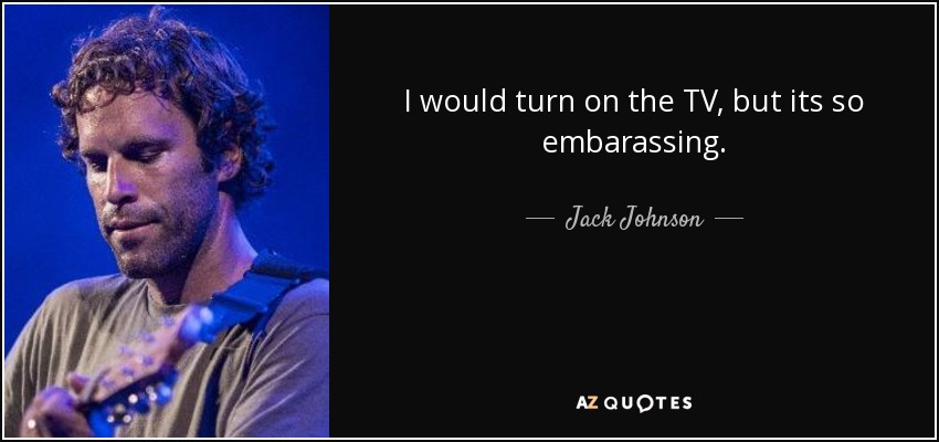 I would turn on the TV, but its so embarassing. - Jack Johnson