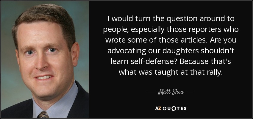 I would turn the question around to people, especially those reporters who wrote some of those articles. Are you advocating our daughters shouldn't learn self-defense? Because that's what was taught at that rally. - Matt Shea