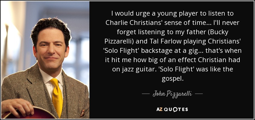 I would urge a young player to listen to Charlie Christians' sense of time ... I'll never forget listening to my father (Bucky Pizzarelli) and Tal Farlow playing Christians' 'Solo Flight' backstage at a gig... that's when it hit me how big of an effect Christian had on jazz guitar. 'Solo Flight' was like the gospel. - John Pizzarelli