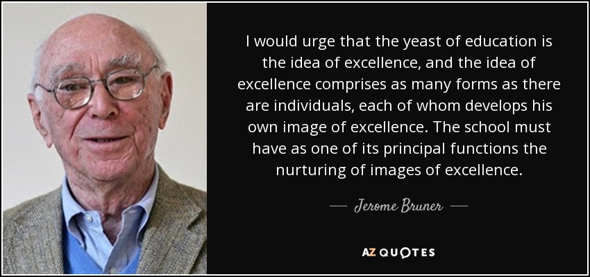 I would urge that the yeast of education is the idea of excellence, and the idea of excellence comprises as many forms as there are individuals, each of whom develops his own image of excellence. The school must have as one of its principal functions the nurturing of images of excellence. - Jerome Bruner