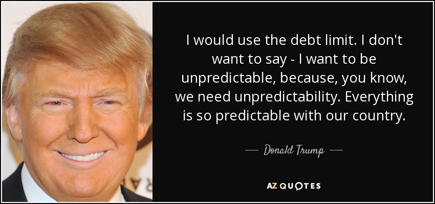 I would use the debt limit. I don't want to say - I want to be unpredictable, because, you know, we need unpredictability. Everything is so predictable with our country. - Donald Trump