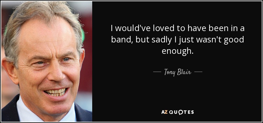 I would've loved to have been in a band, but sadly I just wasn't good enough. - Tony Blair