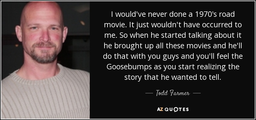 I would've never done a 1970's road movie. It just wouldn't have occurred to me. So when he started talking about it he brought up all these movies and he'll do that with you guys and you'll feel the Goosebumps as you start realizing the story that he wanted to tell. - Todd Farmer