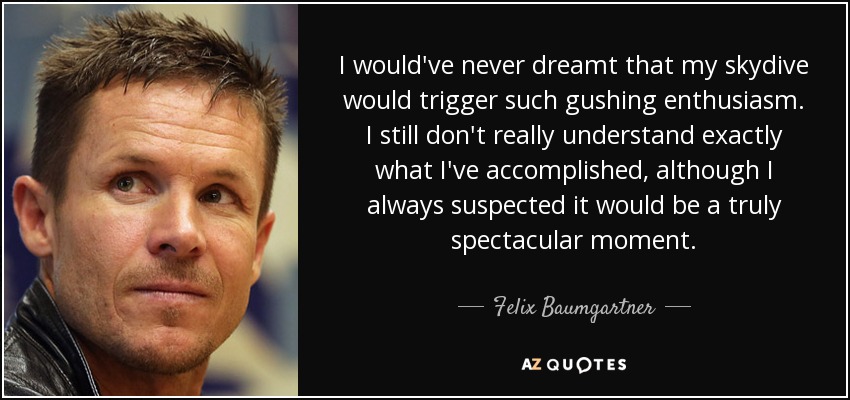 I would've never dreamt that my skydive would trigger such gushing enthusiasm. I still don't really understand exactly what I've accomplished, although I always suspected it would be a truly spectacular moment. - Felix Baumgartner