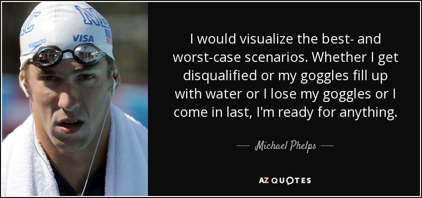 I would visualize the best- and worst-case scenarios. Whether I get disqualified or my goggles fill up with water or I lose my goggles or I come in last, I'm ready for anything. - Michael Phelps