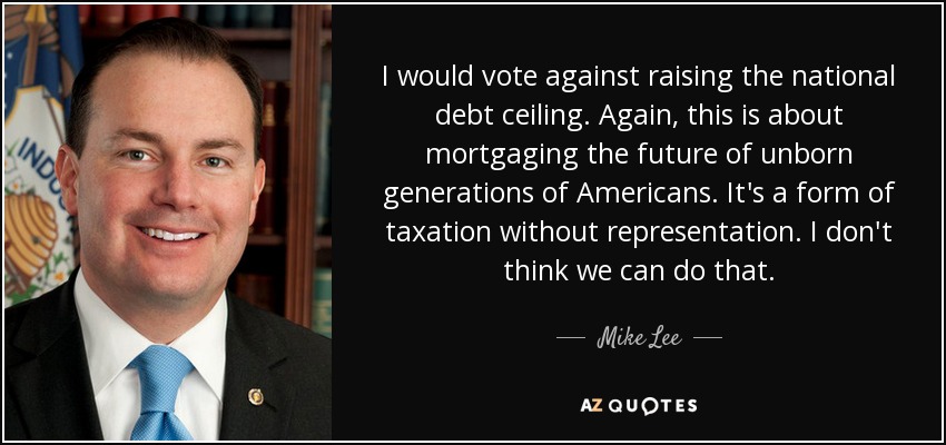 I would vote against raising the national debt ceiling. Again, this is about mortgaging the future of unborn generations of Americans. It's a form of taxation without representation. I don't think we can do that. - Mike Lee