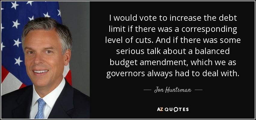 I would vote to increase the debt limit if there was a corresponding level of cuts. And if there was some serious talk about a balanced budget amendment, which we as governors always had to deal with. - Jon Huntsman, Jr.
